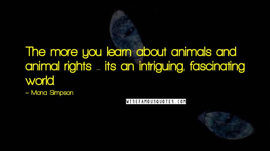 Mona Simpson quotes: The more you learn about animals and animal rights - it's an intriguing, fascinating world.