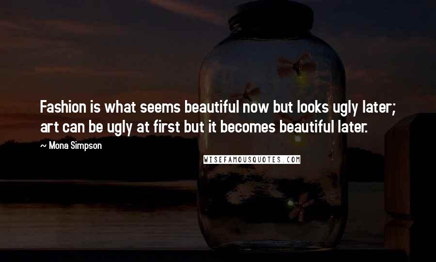 Mona Simpson quotes: Fashion is what seems beautiful now but looks ugly later; art can be ugly at first but it becomes beautiful later.