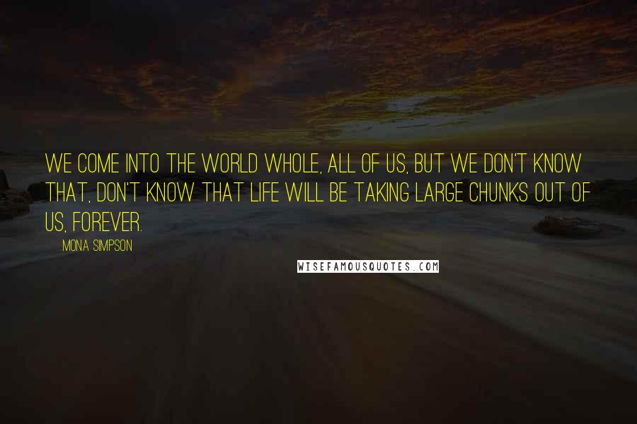 Mona Simpson quotes: We come into the world whole, all of us, but we don't know that, don't know that life will be taking large chunks out of us, forever.