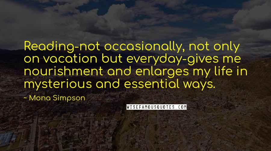 Mona Simpson quotes: Reading-not occasionally, not only on vacation but everyday-gives me nourishment and enlarges my life in mysterious and essential ways.