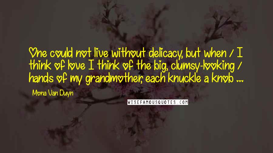 Mona Van Duyn quotes: One could not live without delicacy, but when / I think of love I think of the big, clumsy-looking / hands of my grandmother, each knuckle a knob ...