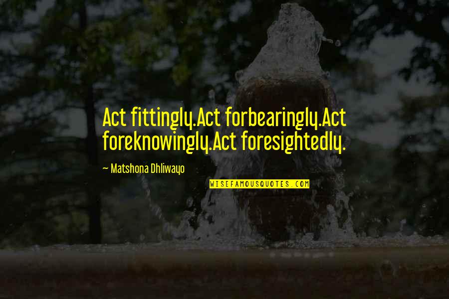 Monetti Piano Quotes By Matshona Dhliwayo: Act fittingly.Act forbearingly.Act foreknowingly.Act foresightedly.