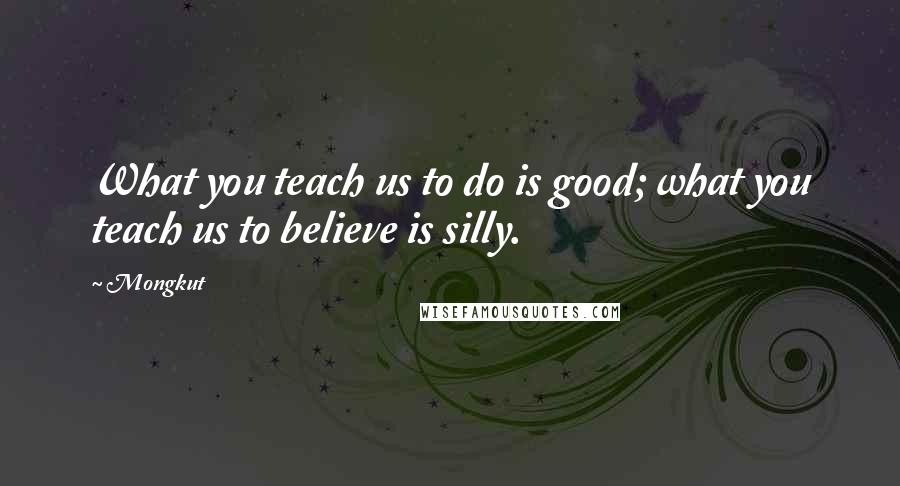Mongkut quotes: What you teach us to do is good; what you teach us to believe is silly.