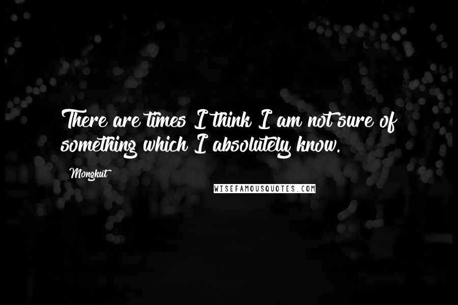 Mongkut quotes: There are times I think I am not sure of something which I absolutely know.