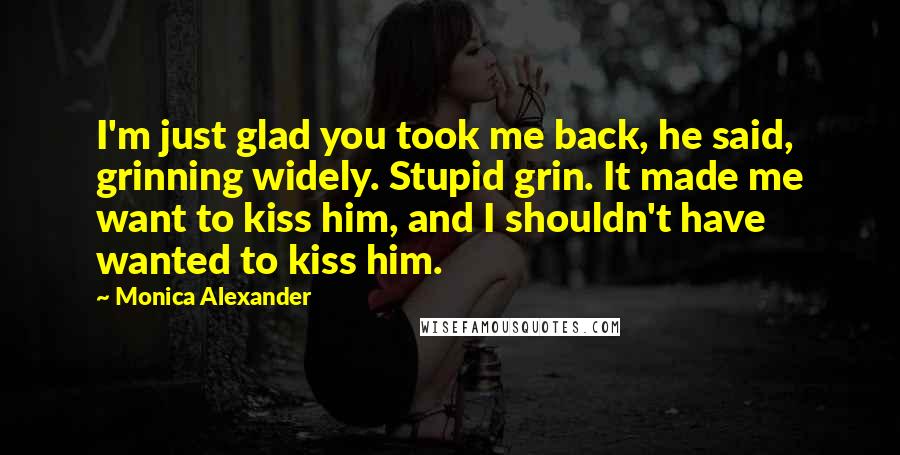Monica Alexander quotes: I'm just glad you took me back, he said, grinning widely. Stupid grin. It made me want to kiss him, and I shouldn't have wanted to kiss him. Monica Alexander quotes: I'm just glad you took me back, he said, grinning widely. Stupid grin. It made me want to kiss him, and I shouldn't have wanted to kiss him.