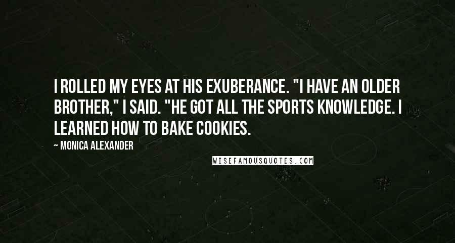 Monica Alexander quotes: I rolled my eyes at his exuberance. "I have an older brother," I said. "He got all the sports knowledge. I learned how to bake cookies. Monica Alexander quotes: I rolled my eyes at his exuberance. "I have an older brother," I said. "He got all the sports knowledge. I learned how to bake cookies.