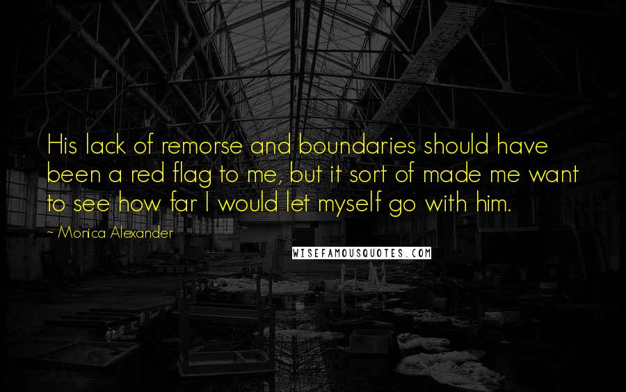 Monica Alexander quotes: His lack of remorse and boundaries should have been a red flag to me, but it sort of made me want to see how far I would let myself go Monica Alexander quotes: His lack of remorse and boundaries should have been a red flag to me, but it sort of made me want to see how far I would let myself go