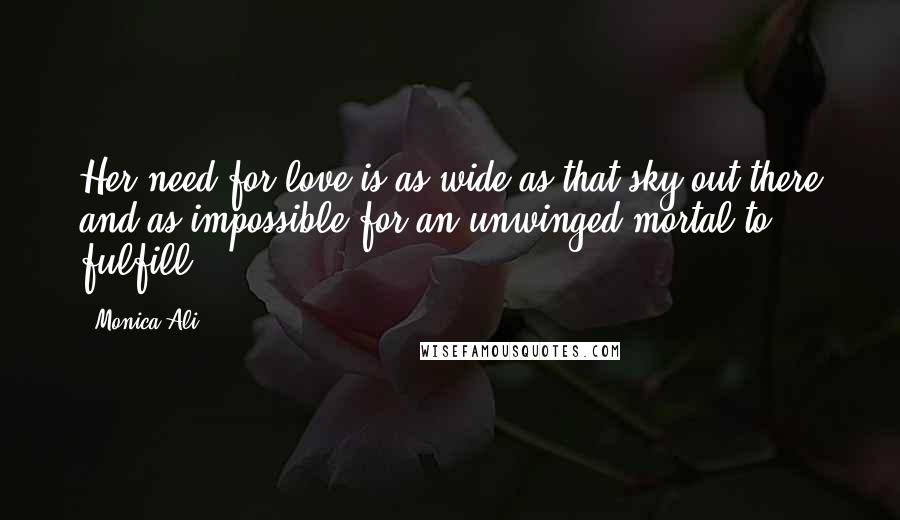 Monica Ali quotes: Her need for love is as wide as that sky out there and as impossible for an unwinged mortal to fulfill.