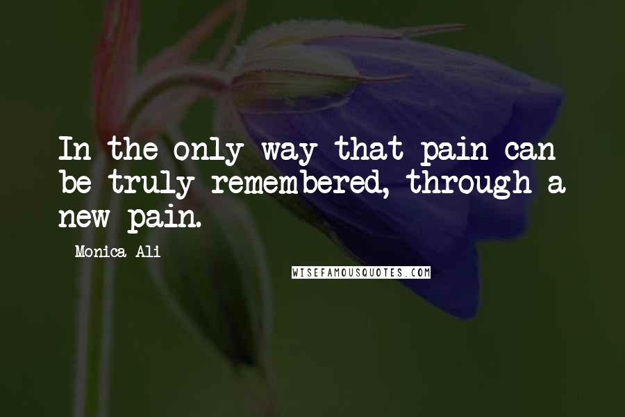 Monica Ali quotes: In the only way that pain can be truly remembered, through a new pain.