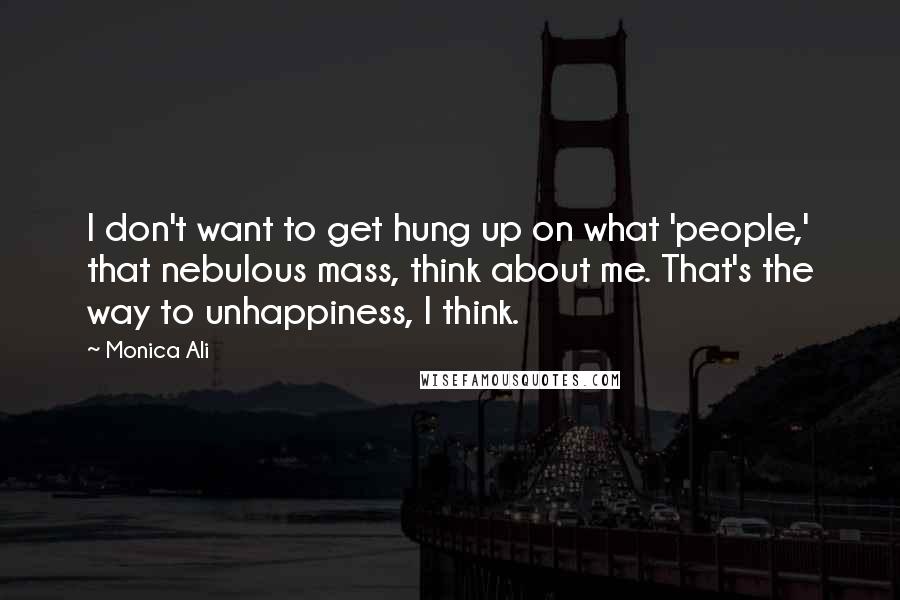 Monica Ali quotes: I don't want to get hung up on what 'people,' that nebulous mass, think about me. That's the way to unhappiness, I think. Monica Ali quotes: I don't want to get hung up on what 'people,' that nebulous mass, think about me. That's the way to unhappiness, I think.