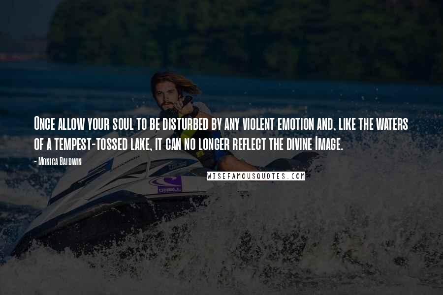 Monica Baldwin quotes: Once allow your soul to be disturbed by any violent emotion and, like the waters of a tempest-tossed lake, it can no longer reflect the divine Image. Monica Baldwin quotes: Once allow your soul to be disturbed by any violent emotion and, like the waters of a tempest-tossed lake, it can no longer reflect the divine Image.