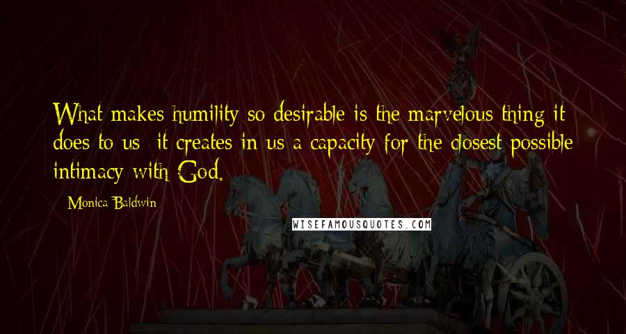 Monica Baldwin quotes: What makes humility so desirable is the marvelous thing it does to us; it creates in us a capacity for the closest possible intimacy with God.