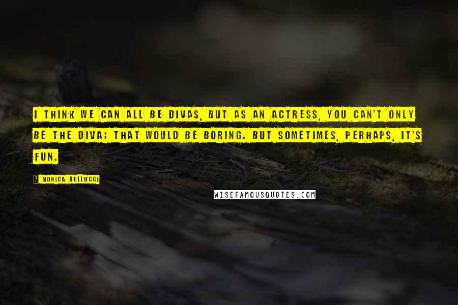Monica Bellucci quotes: I think we can all be divas, but as an actress, you can't only be the diva; that would be boring. But sometimes, perhaps, it's fun.