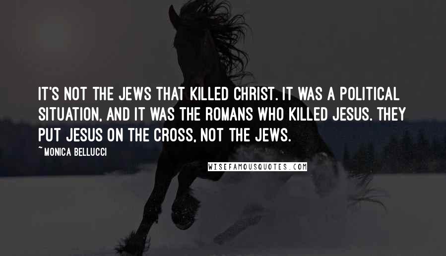 Monica Bellucci quotes: It's not the Jews that killed Christ. It was a political situation, and it was the Romans who killed Jesus. They put Jesus on the cross, not the Jews. Monica Bellucci quotes: It's not the Jews that killed Christ. It was a political situation, and it was the Romans who killed Jesus. They put Jesus on the cross, not the Jews.