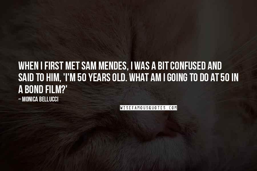 Monica Bellucci quotes: When I first met Sam Mendes, I was a bit confused and said to him, 'I'm 50 years old. What am I going to do at 50 in a Bond Monica Bellucci quotes: When I first met Sam Mendes, I was a bit confused and said to him, 'I'm 50 years old. What am I going to do at 50 in a Bond