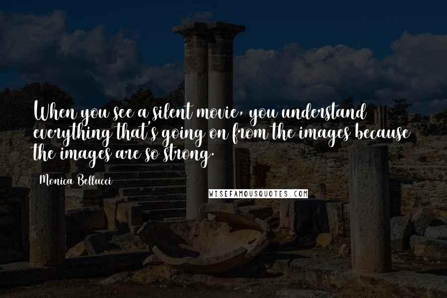 Monica Bellucci quotes: When you see a silent movie, you understand everything that's going on from the images because the images are so strong.