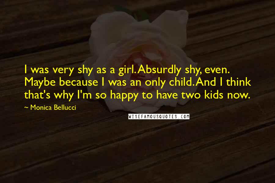 Monica Bellucci quotes: I was very shy as a girl. Absurdly shy, even. Maybe because I was an only child. And I think that's why I'm so happy to have two kids now.