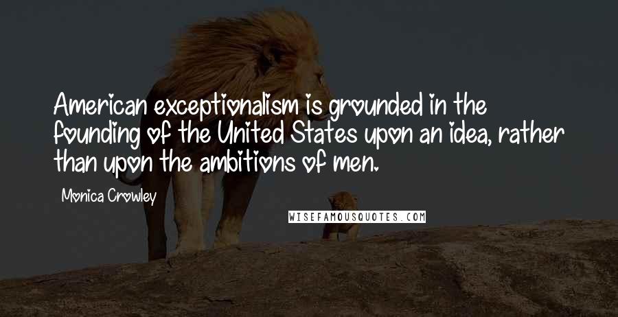 Monica Crowley quotes: American exceptionalism is grounded in the founding of the United States upon an idea, rather than upon the ambitions of men.