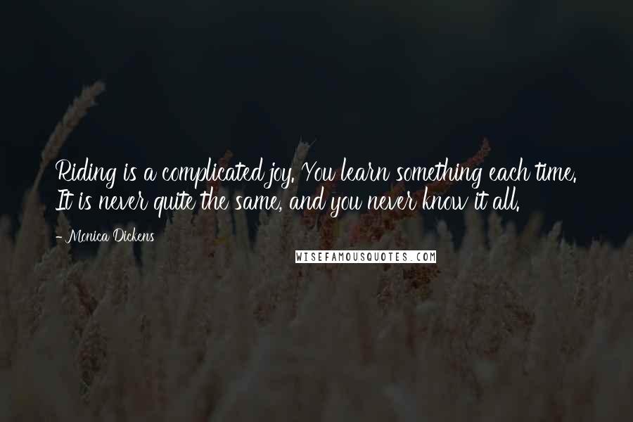 Monica Dickens quotes: Riding is a complicated joy. You learn something each time. It is never quite the same, and you never know it all. Monica Dickens quotes: Riding is a complicated joy. You learn something each time. It is never quite the same, and you never know it all.
