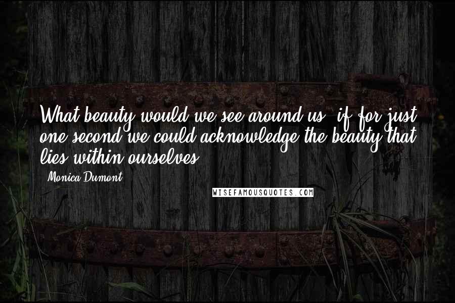 Monica Dumont quotes: What beauty would we see around us, if for just one second we could acknowledge the beauty that lies within ourselves? Monica Dumont quotes: What beauty would we see around us, if for just one second we could acknowledge the beauty that lies within ourselves?