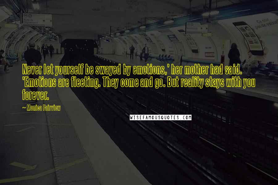 Monica Fairview quotes: Never let yourself be swayed by emotions,' her mother had said. 'Emotions are fleeting. They come and go. But reality stays with you forever. Monica Fairview quotes: Never let yourself be swayed by emotions,' her mother had said. 'Emotions are fleeting. They come and go. But reality stays with you forever.