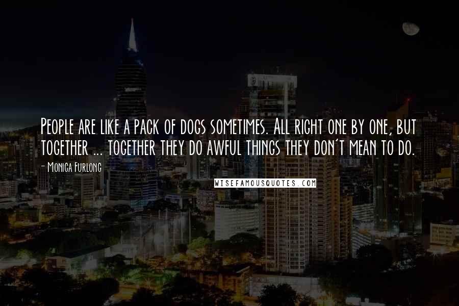 Monica Furlong quotes: People are like a pack of dogs sometimes. All right one by one, but together ... together they do awful things they don't mean to do. Monica Furlong quotes: People are like a pack of dogs sometimes. All right one by one, but together ... together they do awful things they don't mean to do.