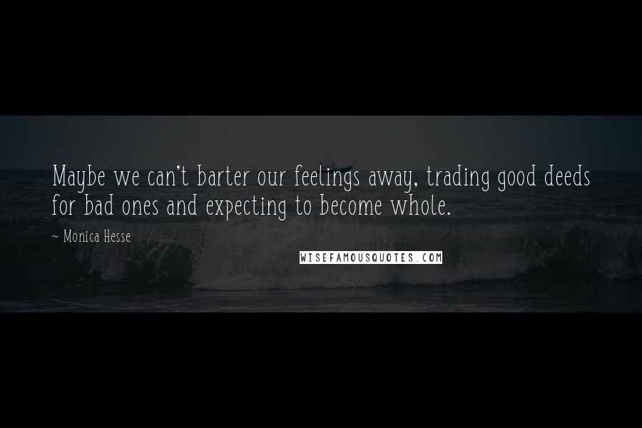 Monica Hesse quotes: Maybe we can't barter our feelings away, trading good deeds for bad ones and expecting to become whole. Monica Hesse quotes: Maybe we can't barter our feelings away, trading good deeds for bad ones and expecting to become whole.