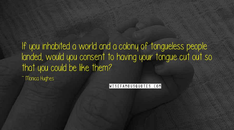 Monica Hughes quotes: If you inhabited a world and a colony of tongueless people landed, would you consent to having your tongue cut out so that you could be like them?