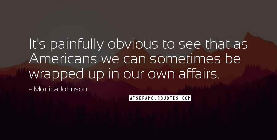 Monica Johnson quotes: It's painfully obvious to see that as Americans we can sometimes be wrapped up in our own affairs.