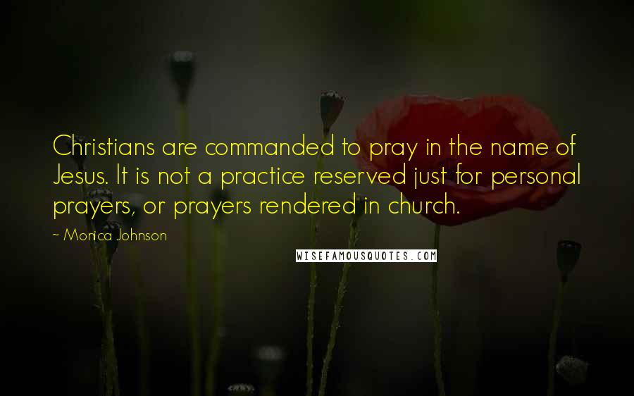 Monica Johnson quotes: Christians are commanded to pray in the name of Jesus. It is not a practice reserved just for personal prayers, or prayers rendered in church.