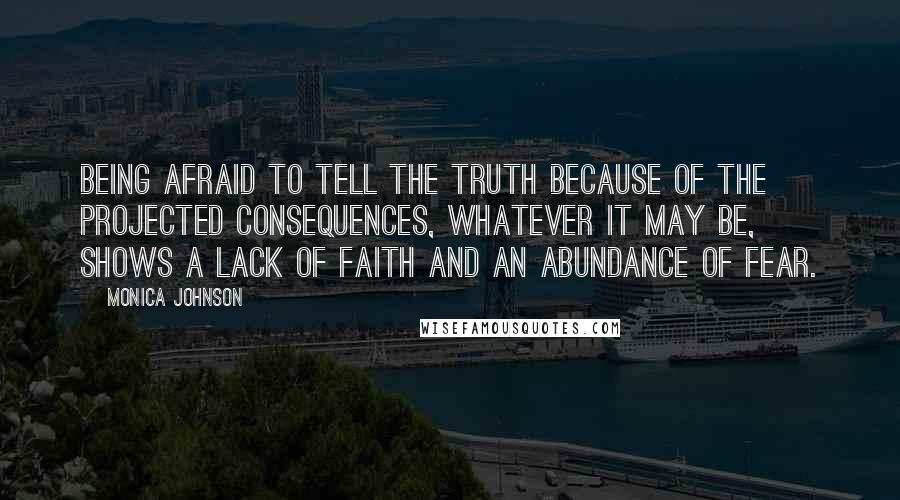 Monica Johnson quotes: Being afraid to tell the truth because of the projected consequences, whatever it may be, shows a lack of faith and an abundance of fear. Monica Johnson quotes: Being afraid to tell the truth because of the projected consequences, whatever it may be, shows a lack of faith and an abundance of fear.