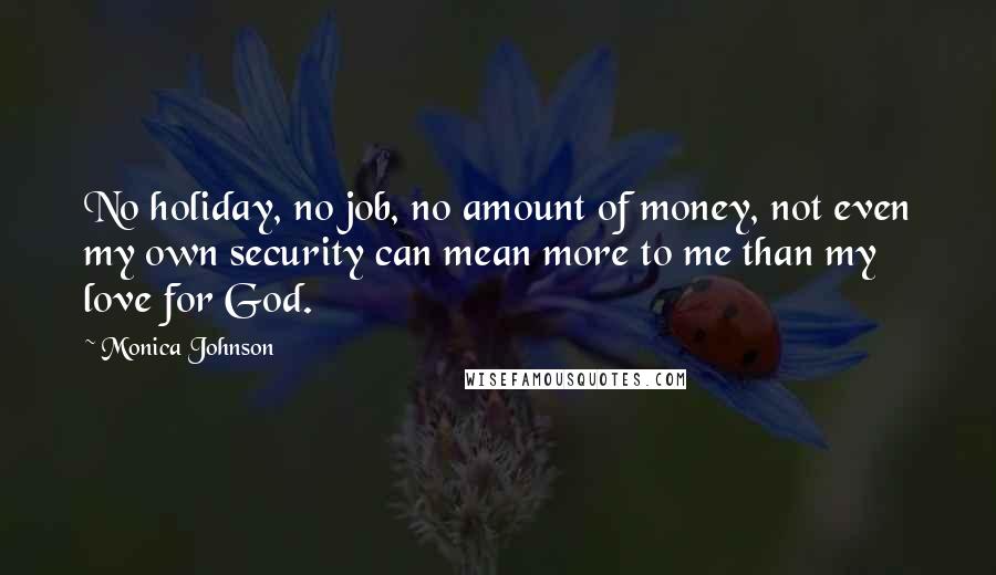 Monica Johnson quotes: No holiday, no job, no amount of money, not even my own security can mean more to me than my love for God. Monica Johnson quotes: No holiday, no job, no amount of money, not even my own security can mean more to me than my love for God.