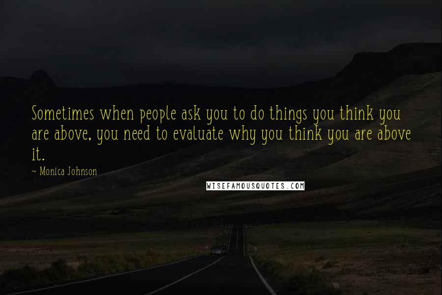 Monica Johnson quotes: Sometimes when people ask you to do things you think you are above, you need to evaluate why you think you are above it. Monica Johnson quotes: Sometimes when people ask you to do things you think you are above, you need to evaluate why you think you are above it.