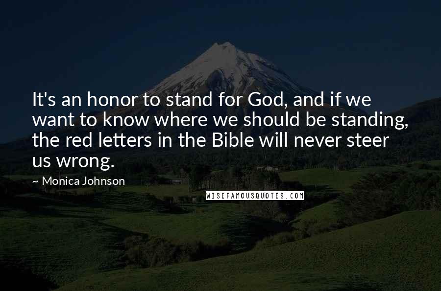 Monica Johnson quotes: It's an honor to stand for God, and if we want to know where we should be standing, the red letters in the Bible will never steer us wrong. Monica Johnson quotes: It's an honor to stand for God, and if we want to know where we should be standing, the red letters in the Bible will never steer us wrong.