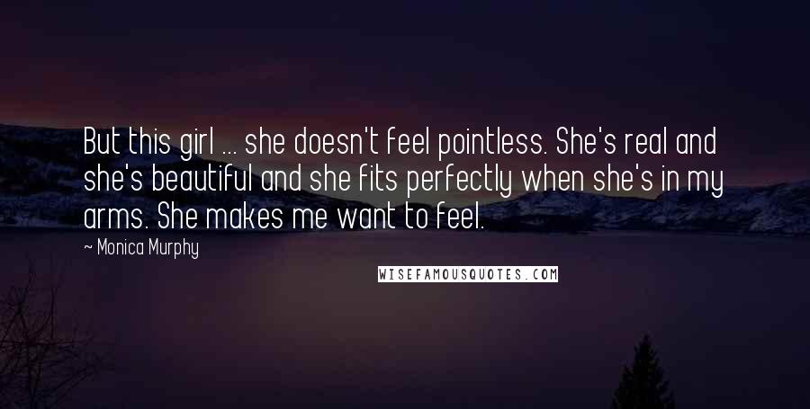 Monica Murphy quotes: But this girl ... she doesn't feel pointless. She's real and she's beautiful and she fits perfectly when she's in my arms. She makes me want to feel.