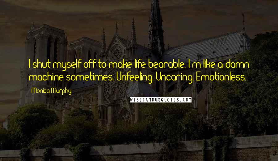 Monica Murphy quotes: I shut myself off to make life bearable. I'm like a damn machine sometimes. Unfeeling. Uncaring. Emotionless.