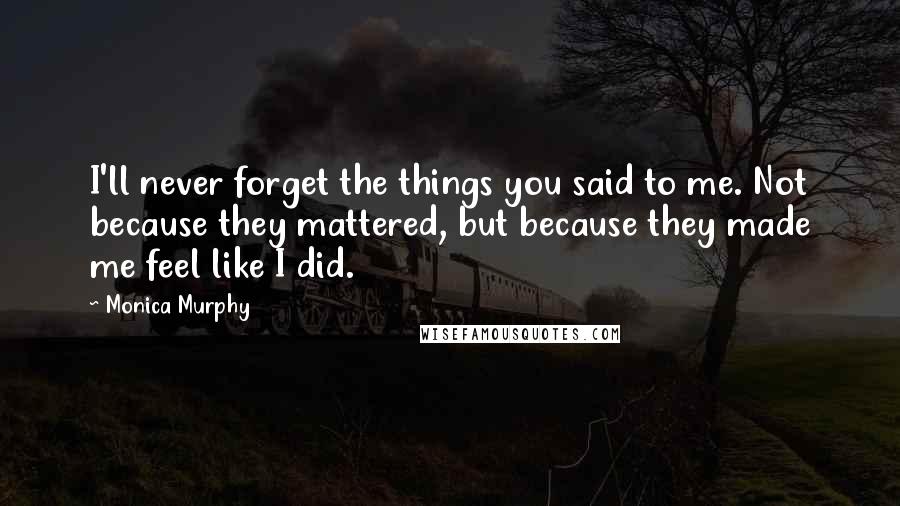 Monica Murphy quotes: I'll never forget the things you said to me. Not because they mattered, but because they made me feel like I did.