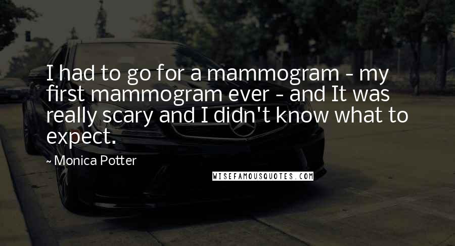 Monica Potter quotes: I had to go for a mammogram - my first mammogram ever - and It was really scary and I didn't know what to expect.