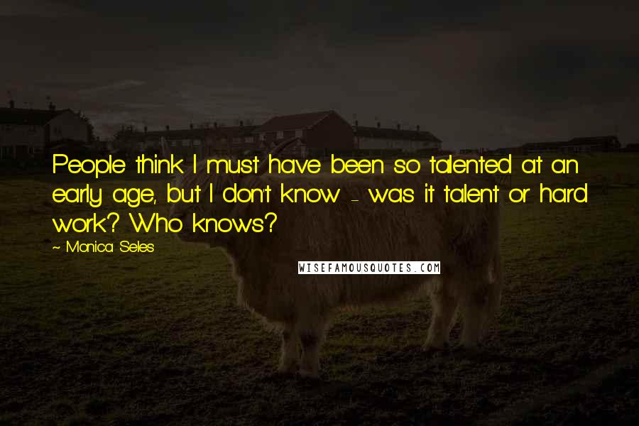 Monica Seles quotes: People think I must have been so talented at an early age, but I don't know - was it talent or hard work? Who knows?