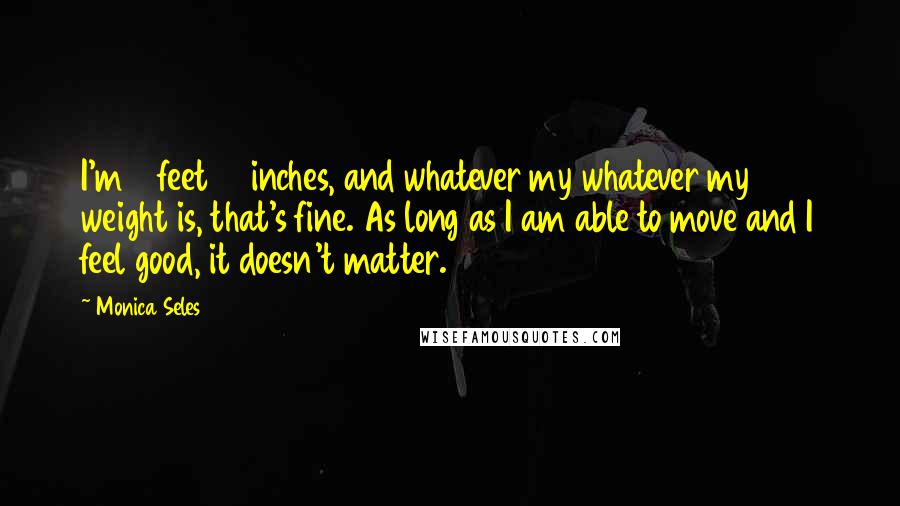 Monica Seles quotes: I'm 5 feet 10 inches, and whatever my whatever my weight is, that's fine. As long as I am able to move and I feel good, it doesn't matter. Monica Seles quotes: I'm 5 feet 10 inches, and whatever my whatever my weight is, that's fine. As long as I am able to move and I feel good, it doesn't matter.