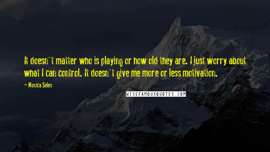 Monica Seles quotes: It doesn't matter who is playing or how old they are. I just worry about what I can control. It doesn't give me more or less motivation.