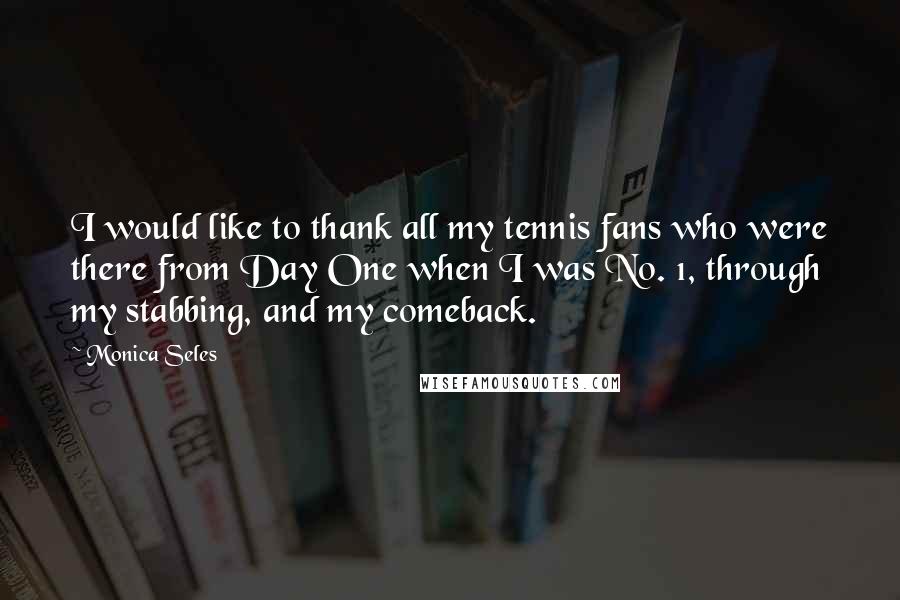 Monica Seles quotes: I would like to thank all my tennis fans who were there from Day One when I was No. 1, through my stabbing, and my comeback. Monica Seles quotes: I would like to thank all my tennis fans who were there from Day One when I was No. 1, through my stabbing, and my comeback.
