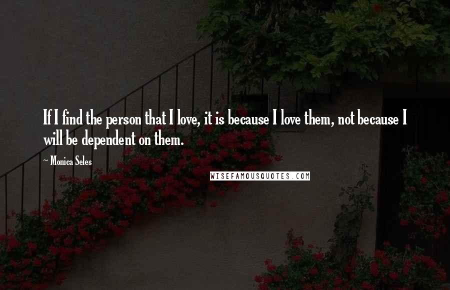 Monica Seles quotes: If I find the person that I love, it is because I love them, not because I will be dependent on them. Monica Seles quotes: If I find the person that I love, it is because I love them, not because I will be dependent on them.