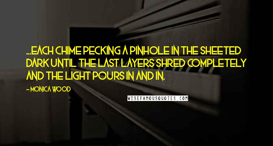 Monica Wood quotes: ...each chime pecking a pinhole in the sheeted dark until the last layers shred completely and the light pours in and in.