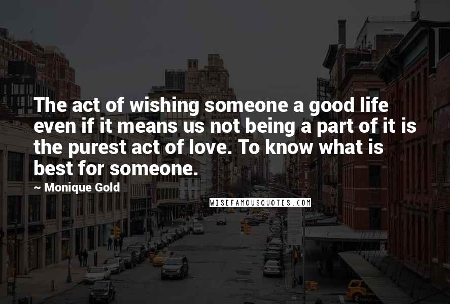 Monique Gold quotes: The act of wishing someone a good life even if it means us not being a part of it is the purest act of love. To know what is best