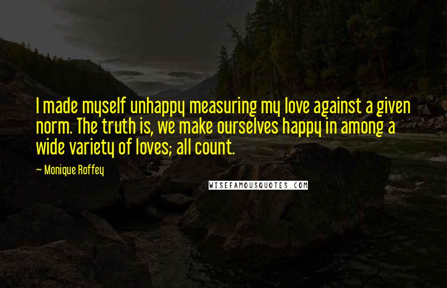 Monique Roffey quotes: I made myself unhappy measuring my love against a given norm. The truth is, we make ourselves happy in among a wide variety of loves; all count.