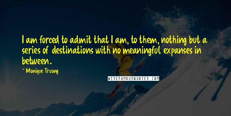 Monique Truong quotes: I am forced to admit that I am, to them, nothing but a series of destinations with no meaningful expanses in between. Monique Truong quotes: I am forced to admit that I am, to them, nothing but a series of destinations with no meaningful expanses in between.