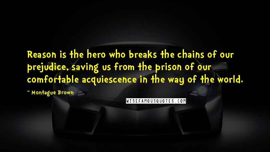 Montague Brown quotes: Reason is the hero who breaks the chains of our prejudice, saving us from the prison of our comfortable acquiescence in the way of the world.