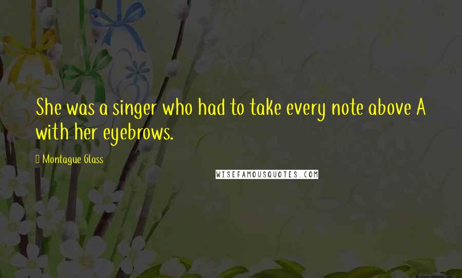 Montague Glass quotes: She was a singer who had to take every note above A with her eyebrows.