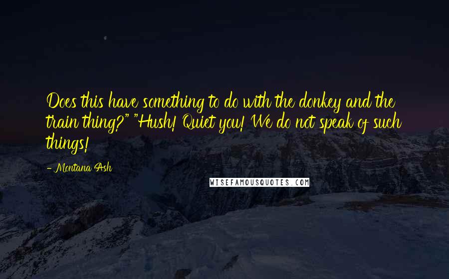 Montana Ash quotes: Does this have something to do with the donkey and the train thing?" "Hush! Quiet you! We do not speak of such things! Montana Ash quotes: Does this have something to do with the donkey and the train thing?" "Hush! Quiet you! We do not speak of such things!